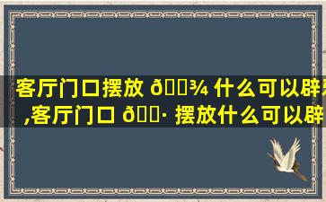 客厅门口摆放 🌾 什么可以辟邪,客厅门口 🌷 摆放什么可以辟邪保平安